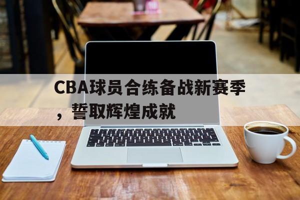 CBA球员合练备战新赛季，誓取辉煌成就的简单介绍
