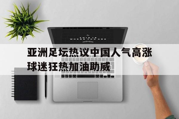 亚洲足坛热议中国人气高涨球迷狂热加油助威的简单介绍